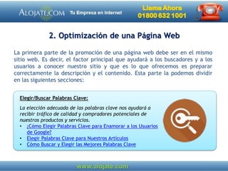 2. Optimización de una Página Web
La primera parte de la promoción de una página web debe ser en el mismo
sitio web. Es decir, el factor principal que ayudará a los buscadores y a los
usuarios a conocer nuestro sitio y que es lo que ofrecemos es preparar
correctamente la descripción y el contenido. Esta parte la podemos dividir
en las siguientes secciones:
Elegir/Buscar Palabras Clave:
La elección adecuada de las palabras clave nos ayudará a
recibir tráfico de calidad y compradores potenciales de
nuestros productos y servicios.
• ¿Cómo Elegir Palabras Clave para Enamorar a los Usuarios
de Google?
• Elegir Palabras Clave para Nuestros Artículos
• Cómo Buscar y Elegir las Mejores Palabras Clave
 