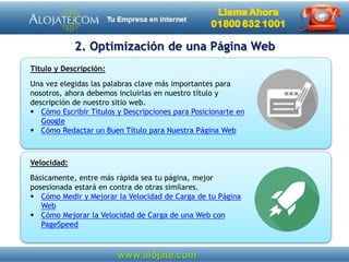 2. Optimización de una Página Web
Velocidad:
Básicamente, entre más rápida sea tu página, mejor
posesionada estará en contra de otras similares.
 Cómo Medir y Mejorar la Velocidad de Carga de tu Página
Web
 Cómo Mejorar la Velocidad de Carga de una Web con
PageSpeed
Título y Descripción:
Una vez elegidas las palabras clave más importantes para
nosotros, ahora debemos incluirlas en nuestro título y
descripción de nuestro sitio web.
 Cómo Escribir Títulos y Descripciones para Posicionarte en
Google
 Cómo Redactar un Buen Título para Nuestra Página Web
 