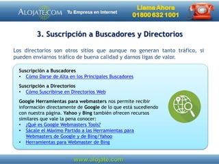 3. Suscripción a Buscadores y Directorios
Los directorios son otros sitios que aunque no generan tanto tráfico, si
pueden enviarnos tráfico de buena calidad y darnos ligas de valor.
Suscripción a Buscadores
• Cómo Darse de Alta en los Principales Buscadores
Suscripción a Directorios
• Cómo Suscribirse en Directorios Web
Google Herramientas para webmasters nos permite recibir
información directamente de Google de lo que está sucediendo
con nuestra página. Yahoo y Bing también ofrecen recursos
similares que vale la pena conocer:
• ¿Qué es Google Webmasters Tools?
• Sácale el Máximo Partido a las Herramientas para
Webmasters de Google y de Bing/Yahoo
• Herramientas para Webmaster de Bing
 