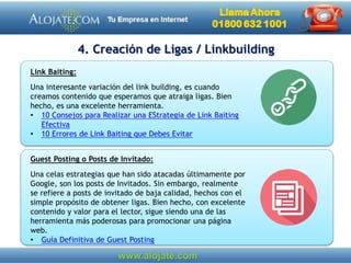 Guest Posting o Posts de Invitado:
Una celas estrategias que han sido atacadas últimamente por
Google, son los posts de Invitados. Sin embargo, realmente
se refiere a posts de invitado de baja calidad, hechos con el
simple propósito de obtener ligas. Bien hecho, con excelente
contenido y valor para el lector, sigue siendo una de las
herramienta más poderosas para promocionar una página
web.
• Guía Definitiva de Guest Posting
Link Baiting:
Una interesante variación del link building, es cuando
creamos contenido que esperamos que atraiga ligas. Bien
hecho, es una excelente herramienta.
• 10 Consejos para Realizar una EStrategia de Link Baiting
Efectiva
• 10 Errores de Link Baiting que Debes Evitar
4. Creación de Ligas / Linkbuilding
 