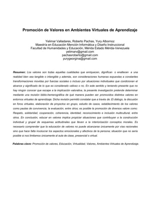 Promoción de Valores en Ambientes Virtuales de Aprendizaje

                         Yelimar Valladares, Roberto Pachas, Yury Albornoz
                  Maestría en Educación Mención Informática y Diseño Instruccional
               Facultad de Humanidades y Educación, Mérida Estado Mérida-Venezuela
                                        yelimarv@gmail.com
                                     pachasroberto@gmail.com
                                      yurygeorgina@gmail.com



Resumen: Los valores son todas aquellas cualidades que enriquecen, dignifican o enaltecen a una
realidad bien sea tangible o intangible y además, son consideraciones humanas expuestas a constantes
transformaciones movidas por fuerzas sociales o incluso por situaciones individuales que condicionan el
alcance y significado de lo que es considerado valioso o no. En este sentido y teniendo presente que no
hay ningún conocer que escape a la implicación valorativa, la presente investigación pretende determinar
mediante una revisión biblio-hemerográfica de qué manera pueden ser promovidos distintos valores en
entornos virtuales de aprendizaje. Dicha revisión permitió constatar que a través de: El diálogo, la discusión
en foros virtuales, elaboración de proyectos en grupo, estudio de casos, establecimiento de los valores
como pautas de convivencia, la evaluación, entre otros; es posible la promoción de diversos valore como:
Respeto, solidaridad, cooperación, coherencia, identidad, reconocimiento e inclusión multicultural, entre
otros. En conclusión, educar en valores implica propiciar situaciones que contribuyan a la construcción
individual y grupal de esquemas actitudinales que lleven a la interiorización conceptos morales. Es
necesario comprender que la educación de valores no puede alcanzarse únicamente por vías racionales
sino que hace falta involucrar los aspectos emocionales y afectivos de la persona; situación que no sería
posible si nos limitamos únicamente al aula de clase, presencial o virtual.


Palabras clave: Promoción de valores, Educación, Virtualidad, Valores, Ambientes Virtuales de Aprendizaje.
 