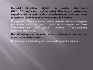    Material     didáctico    digital en     medio      electrónico
    (DVD, CD, software, paginas web). Diseño y construcción
    experimental de material didáctico (hardware), así como otros
    materiales didácticos reconocidos por la Facultad.
   Por ejemplo: Exposiciones en power point de texto con imágenes
    preparadas para un curso o para una exposición en clase.
    Teleconferencias      del  propio   docente.    Transcripciones
    fonéticas, entre otros.
   Borradores que el docente cede a la Facultad para su uso
    como material de clase
   Borradores en forma de guías o manuales para los cursos.
 