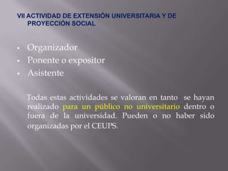 VII ACTIVIDAD DE EXTENSIÓN UNIVERSITARIA Y DE
    PROYECCIÓN SOCIAL


   Organizador
   Ponente o expositor
   Asistente

    Todas estas actividades se valoran en tanto se hayan
    realizado para un público no universitario dentro o
    fuera de la universidad. Pueden o no haber sido
    organizadas por el CEUPS.
 