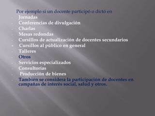Por ejemplo si un docente participó o dictó en
-  Jornadas
-  Conferencias de divulgación
-  Charlas
-  Mesas redondas
-  Cursillos de actualización de docentes secundarios
- Cursillos al público en general
-  Talleres
-  Otros
-  Servicios especializados
-  Consultorías
-   Producción de bienes
-  También se considera la participación de docentes en
   campañas de interés social, salud y otros.
 