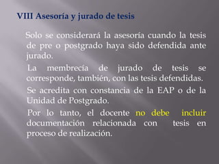 VIII Asesoría y jurado de tesis

  Solo se considerará la asesoría cuando la tesis
  de pre o postgrado haya sido defendida ante
  jurado.
  La membrecía de jurado de tesis se
  corresponde, también, con las tesis defendidas.
  Se acredita con constancia de la EAP o de la
  Unidad de Postgrado.
  Por lo tanto, el docente no debe incluir
  documentación relacionada con          tesis en
  proceso de realización.
 