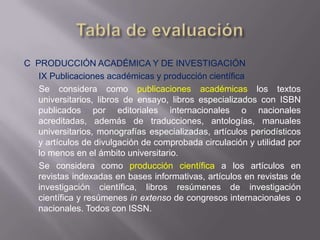 C PRODUCCIÓN ACADÉMICA Y DE INVESTIGACIÓN
   IX Publicaciones académicas y producción científica
   Se considera como publicaciones académicas los textos
   universitarios, libros de ensayo, libros especializados con ISBN
   publicados por editoriales internacionales o nacionales
   acreditadas, además de traducciones, antologías, manuales
   universitarios, monografías especializadas, artículos periodísticos
   y artículos de divulgación de comprobada circulación y utilidad por
   lo menos en el ámbito universitario.
   Se considera como producción científica a los artículos en
   revistas indexadas en bases informativas, artículos en revistas de
   investigación científica, libros resúmenes de investigación
   científica y resúmenes in extenso de congresos internacionales o
   nacionales. Todos con ISSN.
 