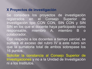 X Proyectos de investigación
Se considera los proyectos de investigación
registrados en el Consejo Superior de
Investigación tipo CON CON, SIN CON y SIN
SIN en los que el docente haya participado como
responsable, miembro A, miembro B o
colaborador.
Con respecto a los docentes a tiempo parcial, se
sumará el exceso del rubro IV a este rubro sin
que la sumatoria total de ambos sobrepase los
16 puntos.
Solicitar la constancia al Consejo Superior de
Investigaciones y no a la Unidad de Investigación
ni a los Institutos.
 
