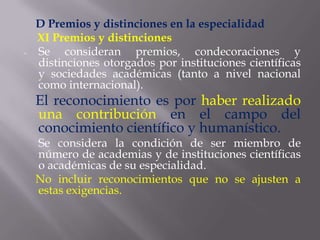 D Premios y distinciones en la especialidad
    XI Premios y distinciones
-   Se consideran premios, condecoraciones y
    distinciones otorgados por instituciones científicas
    y sociedades académicas (tanto a nivel nacional
    como internacional).
    El reconocimiento es por haber realizado
    una contribución en el campo del
    conocimiento científico y humanístico.
    Se considera la condición de ser miembro de
    número de academias y de instituciones científicas
    o académicas de su especialidad.
    No incluir reconocimientos que no se ajusten a
    estas exigencias.
 
