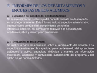 E INFORMES DE LOS DEPARTAMENTOS Y
  ENCUESTAS DE LOS ALUMNOS
XII Evaluación del coordinador del departamento
Se refiere al informe del trabajo del docente durante su desempeño
en la categoría anterior. Este informe incluye aspectos administrativo
internos como puntualidad, cumplimiento de normas
internas o similares, así como otros relativos a la actualización
académica, ética y desempeño profesional.


XIII Evaluación de los alumnos.
Se realiza a partir de encuestas sobre el rendimiento del docente. Los
aspectos a evaluar son la capacidad para un desarrollo del aprendizaje
autónomo y activo, capacidad didáctica y manejo de información
motivadora, asistencia y puntualidad, cumplimiento del programa y del
sílabo de los cursos dictados.
 