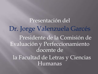 Presentación del
Dr. Jorge Valenzuela Garcés
    Presidente de la Comisión de
Evaluación y Perfeccionamiento
           docente de
 la Facultad de Letras y Ciencias
           Humanas
 