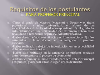    PARA PROFESOR PRINCIPAL
   -Tener el grado de Maestro (Magíster) o Doctor y el título
    profesional      a nivel universitario en alguna de las
    especialidades de la Facultad correspondiente. Si el grado ha
    sido obtenido en una universidad del extranjero deberá estar
    revalidado o reconocido según ley. Adjuntar reválida.
   -Haber desempeñado con eficacia por lo menos cinco (5) años
    cumplidos de labor docente en la categoría de profesor
    asociado.
   -Haber realizado trabajos de investigación en su especialidad
    debidamente acreditados.
   -Haber sido ratificado en la categoría de profesor asociado
    antes de presentarse al proceso de promoción.
   -Obtener el puntaje mínimo exigido para ser Profesor Principal
    ( 55 puntos) y alcanzar vacante según orden de mérito.
 