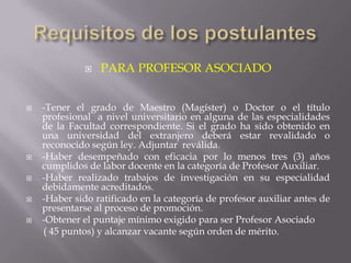    PARA PROFESOR ASOCIADO


   -Tener el grado de Maestro (Magíster) o Doctor o el título
    profesional a nivel universitario en alguna de las especialidades
    de la Facultad correspondiente. Si el grado ha sido obtenido en
    una universidad del extranjero deberá estar revalidado o
    reconocido según ley. Adjuntar reválida.
   -Haber desempeñado con eficacia por lo menos tres (3) años
    cumplidos de labor docente en la categoría de Profesor Auxiliar.
   -Haber realizado trabajos de investigación en su especialidad
    debidamente acreditados.
   -Haber sido ratificado en la categoría de profesor auxiliar antes de
    presentarse al proceso de promoción.
   -Obtener el puntaje mínimo exigido para ser Profesor Asociado
    ( 45 puntos) y alcanzar vacante según orden de mérito.
 