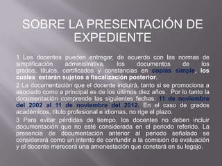 SOBRE LA PRESENTACIÓN DE
         EXPEDIENTE
1 Los docentes pueden entregar, de acuerdo con las normas de
simplificación    administrativa,     los    documentos     de     los
grados, títulos, certificados y constancias en copias simple, los
cuales estarán sujetos a fiscalización posterior.
2 La documentación que el docente incluirá, tanto si se promociona a
asociado como a principal es de los últimos diez años. Por lo tanto la
documentación comprende las siguientes fechas: 11 de noviembre
del 2002 al 11 de noviembre del 2012. En el caso de grados
académicos, título profesional e idiomas, no rige el plazo.
3 Para evitar pérdidas de tiempo, los docentes no deben incluir
documentación que no esté considerada en el periodo referido. La
presencia de documentación anterior al periodo señalado se
considerará como un intento de confundir a la comisión de evaluación
y el docente merecerá una amonestación que constará en su legajo.
 