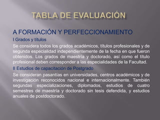 A FORMACIÓN Y PERFECCIONAMIENTO
I Grados y títulos
Se considera todos los grados académicos, títulos profesionales y de
segunda especialidad independientemente de la fecha en que fueron
obtenidos. Los grados de maestría y doctorado, así como el título
profesional deben corresponder a las especialidades de la Facultad.
II Estudios de capacitación de Postgrado
Se consideran pasantías en universidades, centros académicos y de
investigación reconocidos nacional e internacionalmente. También
segundas especializaciones, diplomados, estudios de cuatro
semestres de maestría y doctorado sin tesis defendida, y estudios
anuales de postdoctorado.
 