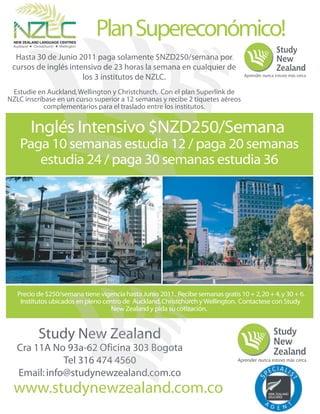 Plan Supereconómico!
                                 n
  Hasta 30 de Junio 2011 paga solamente $NZD250/semana por
 cursos de inglés intensivo de 23 horas la semana en cualquier de
                      los 3 institutos de NZLC.
 Estudie en Auckland, Wellington y Christchurch. Con el plan Superlink de
NZLC inscríbase en un curso superior a 12 semanas y recibe 2 tiquetes aéreos
            complementarios para el traslado entre los institutos.


       Inglés Intensivo $NZD250/Semana
    Paga 10 semanas estudia 12 / paga 20 semanas
       estudia 24 / paga 30 semanas estudia 36




   Precio de $250/semana tiene vigencia hasta Junio 2011. Recibe semanas gratis 10 + 2, 20 + 4, y 30 + 6.
    Institutos ubicados en pleno centro de Auckland, Christchurch y Wellington. Contactese con Study
                                    New Zealand y pida su cotización.


          Study New Zealand
                 ew Zealand
                         nd
   Cra 11A No 93a-62 Oficina 303 Bogota
                    6
                    62           Bogo
                                  og
              Tel 316 474 4560
                    6     45
   Email: info@studynewzealand.com.co
                              nd o
                              nd.co
 www.studynewzealand.com.co
 