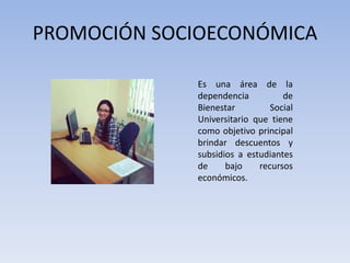 PROMOCIÓN SOCIOECONÓMICA
Es una área de la
dependencia de
Bienestar Social
Universitario que tiene
como objetivo principal
brindar descuentos y
subsidios a estudiantes
de bajo recursos
económicos.
 