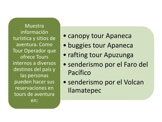 Muestra
     información
turística y sitios de   • canopy tour Apaneca
   aventura. Como       • buggies tour Apaneca
Tour Operador que
     ofrece Tours       • rafting tour Apuzunga
internos a diversos     • senderismo por el Faro del
destinos del país y
     las personas         Pacífico
 pueden hacer sus       • senderismo por el Volcan
  reservaciones en
 tours de aventura
                          Ilamatepec
          en:
 
