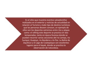 Es el sitio que muestra eventos salvadoreños
realizados en el exterior y noticias de actualidad en
relación al Turismo y todo tipo de destino turísticos
  que las personas deseen conocer, un ejemplo de
 ellos son los deportes extremos entre ríos y playas
  como: el rafting este deporte se practica en dos
    temporadas, tanto en época lluviosa donde se
pueden recorrer varias secciones del rio Lempa, rio
Sumpul, Guajoyo, rio Bandera y río Paz. La Bahía de
 Jiquilisco y el Lago de Coatepeque son excelentes
      lugares para el kayak, donde se practica la
                observación de naturaleza.
 