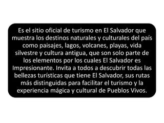 Es el sitio oficial de turismo en El Salvador que
muestra los destinos naturales y culturales del país
     como paisajes, lagos, volcanes, playas, vida
 silvestre y cultura antigua, que son solo parte de
     los elementos por los cuales El Salvador es
Impresionante. Invita a todos a descubrir todas las
 bellezas turísticas que tiene El Salvador, sus rutas
    más distinguidas para facilitar el turismo y la
  experiencia mágica y cultural de Pueblos Vivos.
 