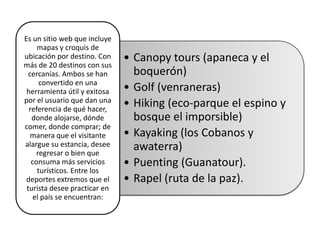 Es un sitio web que incluye
     mapas y croquis de
ubicación por destino. Con    • Canopy tours (apaneca y el
más de 20 destinos con sus
  cercanías. Ambos se han       boquerón)
      convertido en una
 herramienta útil y exitosa   • Golf (venraneras)
por el usuario que dan una
  referencia de qué hacer,
                              • Hiking (eco-parque el espino y
   donde alojarse, dónde        bosque el imporsible)
comer, donde comprar; de
   manera que el visitante    • Kayaking (los Cobanos y
alargue su estancia, desee      awaterra)
     regresar o bien que
   consuma más servicios      • Puenting (Guanatour).
     turísticos. Entre los
 deportes extremos que el     • Rapel (ruta de la paz).
 turista desee practicar en
    el país se encuentran:
 