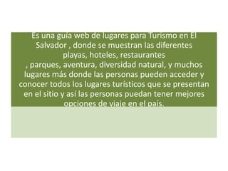 Es una guía web de lugares para Turismo en El
     Salvador , donde se muestran las diferentes
              playas, hoteles, restaurantes
  , parques, aventura, diversidad natural, y muchos
 lugares más donde las personas pueden acceder y
conocer todos los lugares turísticos que se presentan
 en el sitio y así las personas puedan tener mejores
              opciones de viaje en el país.
 