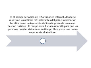 Es el primer periódico de El Salvador en internet, donde se
 muestran las noticias más relevantes del país e información
  turística como la Asociación de Scouts, presenta un nuevo
destino turístico ( El campo de la Escuela Atlacatl) para que las
personas puedan visitarlo en su tiempo libre y vivir una nueva
                     experiencia al aire libre.
 
