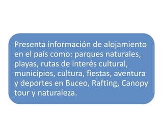 Presenta información de alojamiento
en el país como: parques naturales,
playas, rutas de interés cultural,
municipios, cultura, fiestas, aventura
y deportes en Buceo, Rafting, Canopy
tour y naturaleza.
 