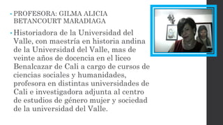 •PROFESORA: GILMA ALICIA BETANCOURT MARADIAGA 
•Historiadora de la Universidad del Valle, con maestría en historia andina de la Universidad del Valle, mas de veinte años de docencia en el liceo Benalcazarde Cali a cargo de cursos de ciencias sociales y humanidades, profesora en distintas universidades de Cali e investigadora adjunta al centro de estudios de género mujer y sociedad de la universidad del Valle. 