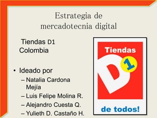 Estrategia de 
mercadotecnia digital 
Tiendas D1 
Colombia 
• Ideado por 
– Natalia Cardona 
Mejía 
– Luis Felipe Molina R. 
– Alejandro Cuesta Q. 
– Yulieth D. Castaño H. 
 