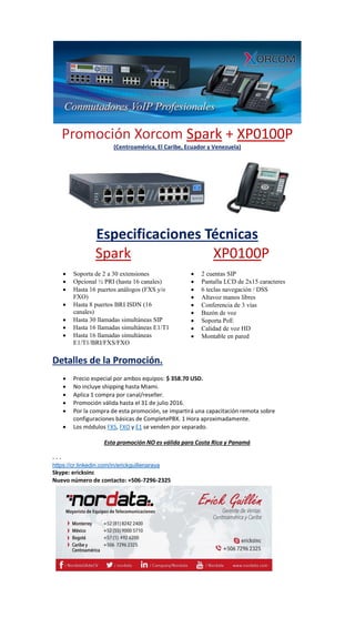 Promoción Xorcom Spark + XP0100P
(Centroamérica, El Caribe, Ecuador y Venezuela)
Especificaciones Técnicas
Spark
 Soporta de 2 a 30 extensiones
 Opcional ½ PRI (hasta 16 canales)
 Hasta 16 puertos análogos (FXS y/o
FXO)
 Hasta 8 puertos BRI ISDN (16
canales)
 Hasta 30 llamadas simultáneas SIP
 Hasta 16 llamadas simultáneas E1/T1
 Hasta 16 llamadas simultáneas
E1/T1/BRI/FXS/FXO
XP0100P
 2 cuentas SIP
 Pantalla LCD de 2x15 caracteres
 6 teclas navegación / DSS
 Altavoz manos libres
 Conferencia de 3 vías
 Buzón de voz
 Soporta PoE
 Calidad de voz HD
 Montable en pared
Detalles de la Promoción.
 Precio especial por ambos equipos: $ 358.70 USD.
 No incluye shipping hasta Miami.
 Aplica 1 compra por canal/reseller.
 Promoción válida hasta el 31 de julio 2016.
 Por la compra de esta promoción, se impartirá una capacitación remota sobre
configuraciones básicas de CompletePBX. 1 Hora aproximadamente.
 Los módulos FXS, FXO y E1 se venden por separado.
Esta promoción NO es válida para Costa Rica y Panamá
- - -
https://cr.linkedin.com/in/erickguillenaraya
Skype: ericksinc
Nuevo número de contacto: +506-7296-2325
 