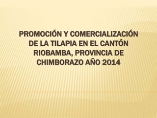 PROMOCIÓN Y COMERCIALIZACIÓN
DE LA TILAPIA EN EL CANTÓN
RIOBAMBA, PROVINCIA DE
CHIMBORAZO AÑO 2014
 