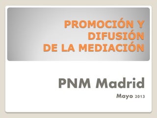 PROMOCIÓN Y
DIFUSIÓN
DE LA MEDIACIÓN

PNM Madrid
Mayo 2013

 