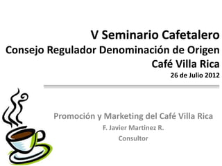 V Seminario Cafetalero
Consejo Regulador Denominación de Origen
                          Café Villa Rica
                                             26 de Julio 2012




         Promoción y Marketing del Café Villa Rica
                     F. Javier Martinez R.
                           Consultor
 