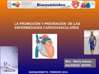 LA PROMOCIÓN Y PREVENCIÓN DE LAS
ENFERMEDADES CARDIOVASCULARES

Msc. Merly Salazar
ASCARDIO- MPPPS
BARQUISIMETO, FEBRERO 2014

 