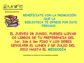 Biblioteca Central

                     BENEFÍCIATE CON LA PROMOCIÓN
                                QUE LA
                      BIBLIOTECA TE OFRECE POR ESTE
                               FERIADO.

      EL JUEVES 28 JUNIO, PUEDES LLEVAR
       O2 LIBROS DE TU PREFERENCIA DEL
         1er, 2do ó 3er PISO Y LOS DEBES
       DEVOLVER EL LUNES 2 DE JULIO DEL
            2012 HASTA EL MEDIODÍA
                     Todo préstamo se realizará con carné de biblioteca actualizado.
 