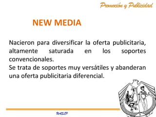 NEW MEDIA
Nacieron para diversificar la oferta publicitaria,
altamente
saturada
en
los
soportes
convencionales.
Se trata de soportes muy versátiles y abanderan
una oferta publicitaria diferencial.

 