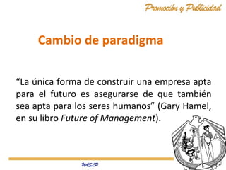 Cambio de paradigma
“La única forma de construir una empresa apta
para el futuro es asegurarse de que también
sea apta para los seres humanos” (Gary Hamel,
en su libro Future of Management).

 