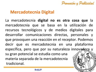 Mercadotecnia Digital
La mercadotecnia digital no es otra cosa que la
mercadotecnia que se basa en la utilización de
recursos tecnológicos y de medios digitales para
desarrollar comunicaciones directas, personales y
que provoquen una reacción en el receptor. Podemos
decir que es mercadotecnia en una plataforma
específica, pero que por su naturaleza innovadora y
su gran potencial se estudia como una
materia separada de la mercadotecnia
tradicional.

 