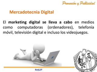 Mercadotecnia Digital
El marketing digital se lleva a cabo en medios
como computadoras (ordenadores), telefonía
móvil, televisión digital e incluso los videojuegos.

 