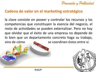 Cadena de valor en el marketing estratégico
la clave consiste en poseer y controlar los recursos y las
competencias que constituyen la esencia del negocio, el
resto de actividades se pueden externalizar. Pero no hay
que olvidar que el éxito de una empresa no depende de
lo bien que un departamento concreto haga su trabajo,
sino de cómo
se coordinen éstos entre sí.

 
