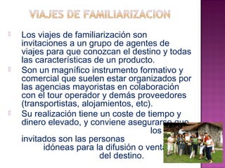  Los viajes de familiarización son 
invitaciones a un grupo de agentes de 
viajes para que conozcan el destino y todas 
las características de un producto. 
 Son un magnífico instrumento formativo y 
comercial que suelen estar organizados por 
las agencias mayoristas en colaboración 
con el tour operador y demás proveedores 
(transportistas, alojamientos, etc). 
 Su realización tiene un coste de tiempo y 
dinero elevado, y conviene asegurarse que 
los 
invitados son las personas 
idóneas para la difusión o venta 
del destino. 
 