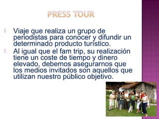  Viaje que realiza un grupo de 
periodistas para conocer y difundir un 
determinado producto turístico. 
 Al igual que el fam trip, su realización 
tiene un coste de tiempo y dinero 
elevado, debemos asegurarnos que 
los medios invitados son aquellos que 
utilizan nuestro público objetivo. 
 