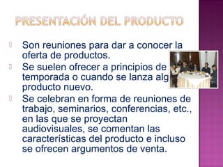  Son reuniones para dar a conocer la 
oferta de productos. 
 Se suelen ofrecer a principios de 
temporada o cuando se lanza algún 
producto nuevo. 
 Se celebran en forma de reuniones de 
trabajo, seminarios, conferencias, etc., 
en las que se proyectan 
audiovisuales, se comentan las 
características del producto e incluso 
se ofrecen argumentos de venta. 
 
