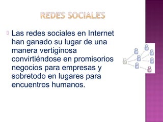  Las redes sociales en Internet 
han ganado su lugar de una 
manera vertiginosa 
convirtiéndose en promisorios 
negocios para empresas y 
sobretodo en lugares para 
encuentros humanos. 
 