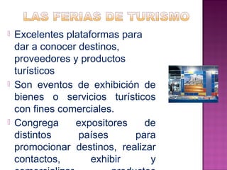  Excelentes plataformas para 
dar a conocer destinos, 
proveedores y productos 
turísticos 
 Son eventos de exhibición de 
bienes o servicios turísticos 
con fines comerciales. 
 Congrega expositores de 
distintos países para 
promocionar destinos, realizar 
contactos, exhibir y 
comercializar productos 
 