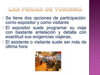 Se tiene dos opciones de participación: 
como expositor y como visitante 
 El expositor suele programar su viaje 
con bastante antelación y detalla con 
exactitud sus exigencias viajeras; 
 El asistente o visitante suele ser más de 
última hora 
 