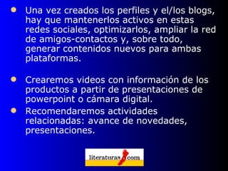 Una vez creados los perfiles y el/los blogs, hay que mantenerlos activos en estas redes sociales, optimizarlos, ampliar la red de amigos-contactos y, sobre todo, generar contenidos nuevos para ambas plataformas.  Crearemos videos con información de los productos a partir de presentaciones de powerpoint o cámara digital.  Recomendaremos actividades relacionadas: avance de novedades, presentaciones.  