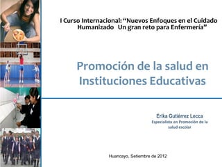 I Curso Internacional: “Nuevos Enfoques en el Cuidado
Humanizado Un gran reto para Enfermería”

Promoción de la salud en
Instituciones Educativas
Erika Gutiérrez Lecca
Especialista en Promoción de la
salud escolar

1

Huancayo, Setiembre de 2012

 