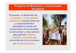 Promueve el desarrollo de
municipios y comunidades
saludables creando entornos
y comportamientos
saludables a través del
compromiso de los alcaldes,
la comunidad y otros actores
para generar políticas
públicas saludables en
concordancia con el proceso
de descentralización.
Programa de Municipios y Comunidades
Saludables
 