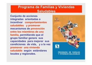 Programa de Familias y Viviendas
Saludables
Conjunto de acciones
integradas orientadas a
incentivar comportamientos
saludables y promover
mecanismos de prevención
entre los miembros de una
familia, permitiendo que el
grupo familiar genere sus
capacidades para mejorar sus
condiciones de vida, y a la vez
promover una vivienda
saludable según estándares
locales y regionales.
 